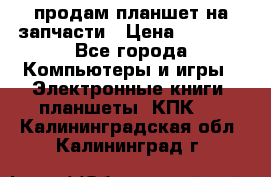 продам планшет на запчасти › Цена ­ 1 000 - Все города Компьютеры и игры » Электронные книги, планшеты, КПК   . Калининградская обл.,Калининград г.